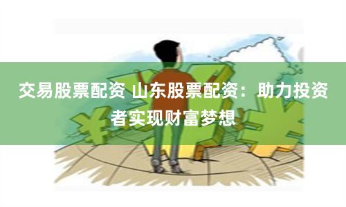 交易股票配资 山东股票配资：助力投资者实现财富梦想