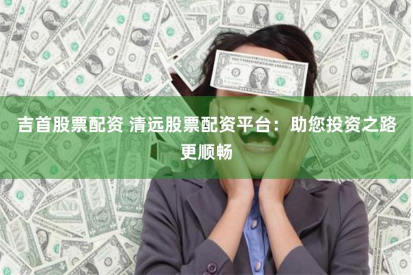 吉首股票配资 清远股票配资平台：助您投资之路更顺畅