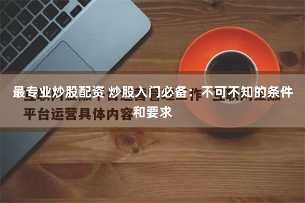 最专业炒股配资 炒股入门必备：不可不知的条件和要求