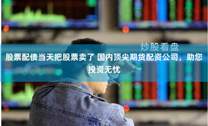 股票配债当天把股票卖了 国内顶尖期货配资公司,助您投资无忧