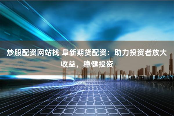 炒股配资网站找 阜新期货配资：助力投资者放大收益，稳健投资