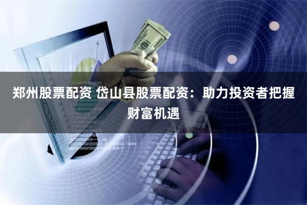 郑州股票配资 岱山县股票配资：助力投资者把握财富机遇