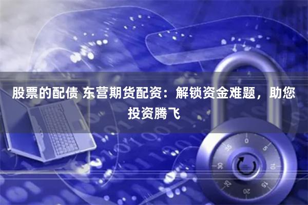 股票的配债 东营期货配资：解锁资金难题，助您投资腾飞