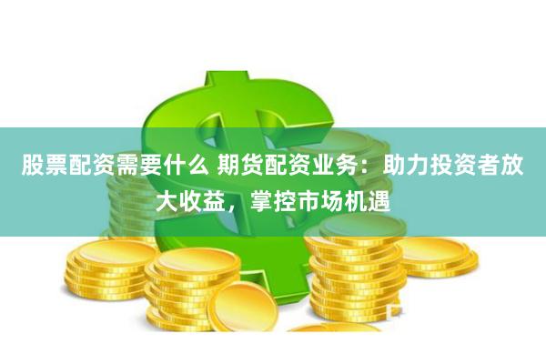 股票配资需要什么 期货配资业务：助力投资者放大收益，掌控市场机遇