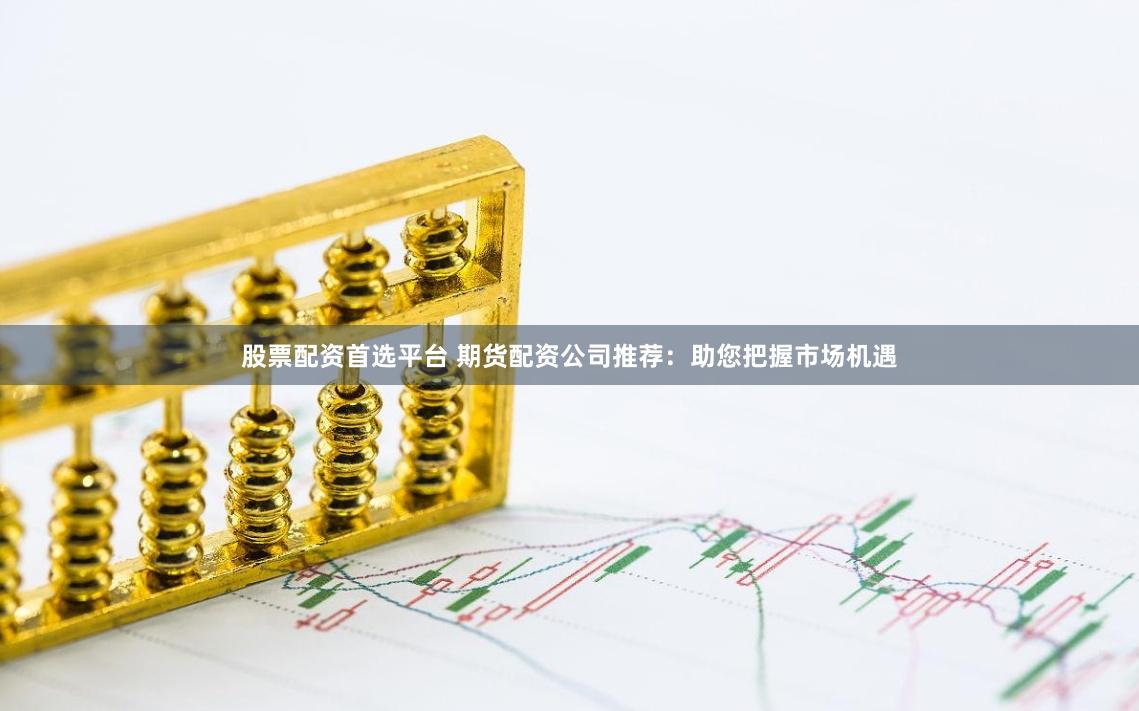 股票配资首选平台 期货配资公司推荐：助您把握市场机遇