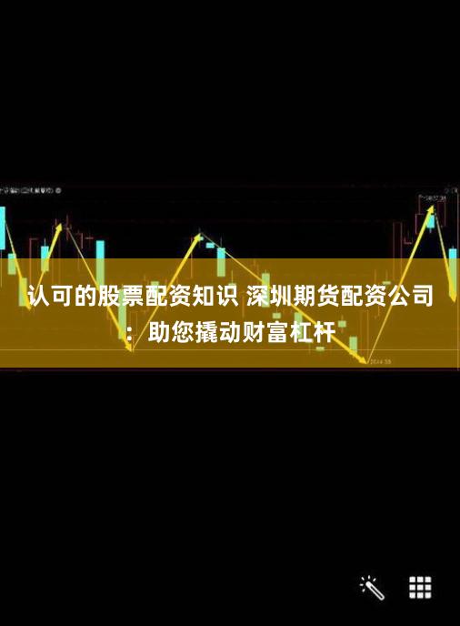 认可的股票配资知识 深圳期货配资公司：助您撬动财富杠杆