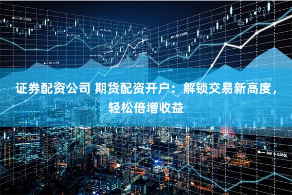 证券配资公司 期货配资开户：解锁交易新高度，轻松倍增收益
