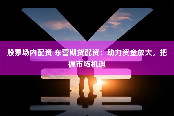 股票场内配资 东营期货配资：助力资金放大，把握市场机遇