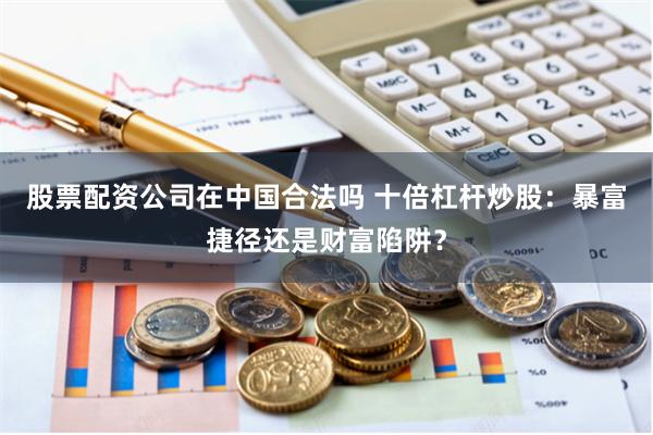 股票配资公司在中国合法吗 十倍杠杆炒股：暴富捷径还是财富陷阱？