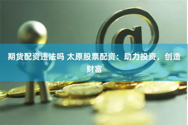期货配资违法吗 太原股票配资:助力投资,创造财富
