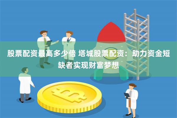 股票配资最高多少倍 塔城股票配资:助力资金短缺者实现财富梦想