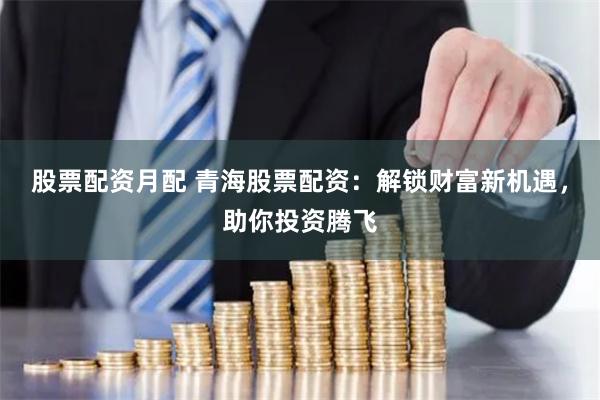 股票配资月配 青海股票配资:解锁财富新机遇,助你投资腾飞