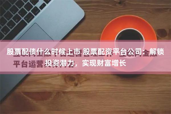 股票配债什么时候上市 股票配资平台公司：解锁投资潜力，实现财富增长