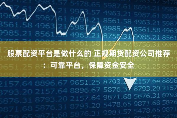 股票配资平台是做什么的 正规期货配资公司推荐：可靠平台，保障资金安全