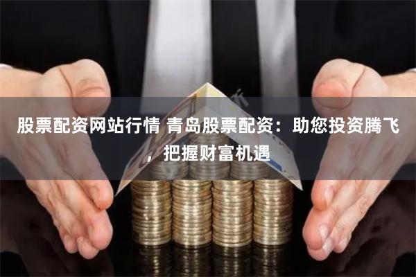 股票配资网站行情 青岛股票配资:助您投资腾飞,把握财富机遇