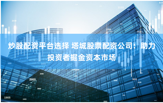 炒股配资平台选择 塔城股票配资公司:助力投资者掘金资本市场