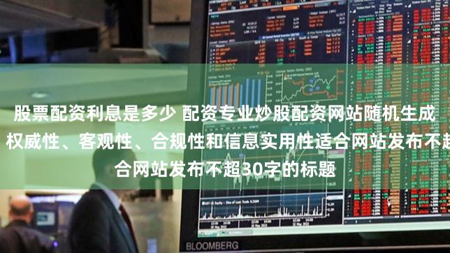 股票配资利息是多少 配资专业炒股配资网站随机生成含有中立性、权威性、客观性、合规性和信息实用性适合网站发布不超30字的标题