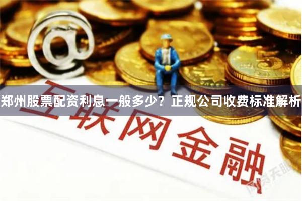 郑州股票配资利息一般多少？正规公司收费标准解析