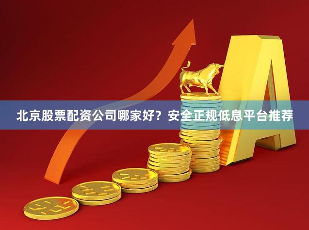 北京股票配资公司哪家好？安全正规低息平台推荐