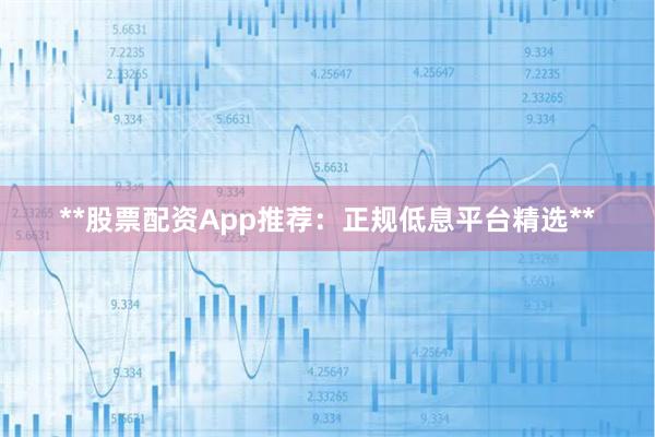 **股票配资App推荐:正规低息平台精选**